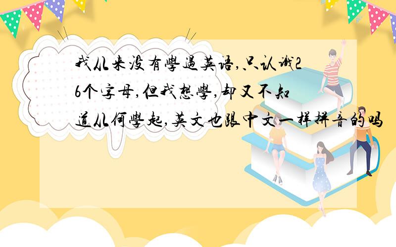 我从来没有学过英语,只认识26个字母,但我想学,却又不知道从何学起,英文也跟中文一样拼音的吗