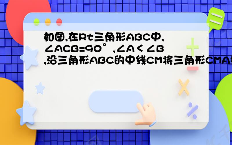 如图,在Rt三角形ABC中,∠ACB=90°,∠A＜∠B,沿三角形ABC的中线CM将三角形CMA折叠,使点A落在点D处,