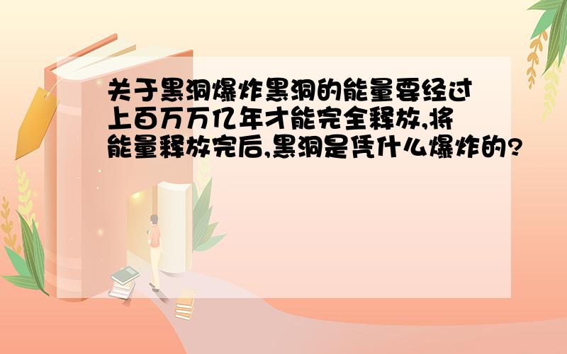 关于黑洞爆炸黑洞的能量要经过上百万万亿年才能完全释放,将能量释放完后,黑洞是凭什么爆炸的?