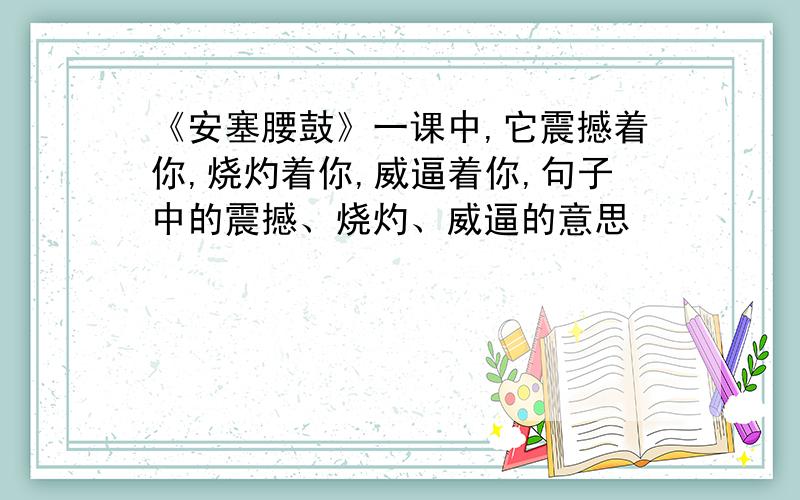 《安塞腰鼓》一课中,它震撼着你,烧灼着你,威逼着你,句子中的震撼、烧灼、威逼的意思