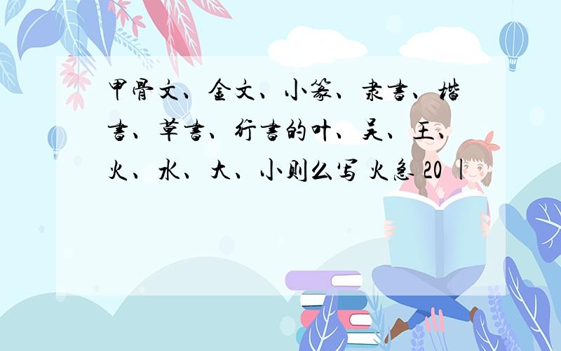 甲骨文、金文、小篆、隶书、楷书、草书、行书的叶、吴、王、火、水、大、小则么写 火急 20 |