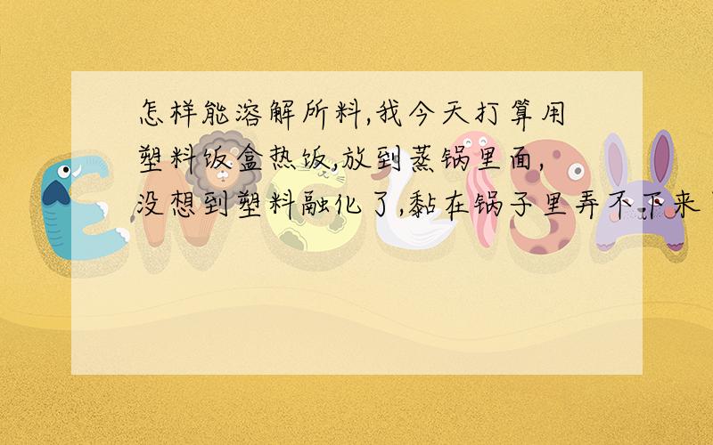 怎样能溶解所料,我今天打算用塑料饭盒热饭,放到蒸锅里面,没想到塑料融化了,黏在锅子里弄不下来了.