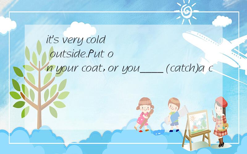 it's very cold outside.Put on your coat,or you____(catch)a c