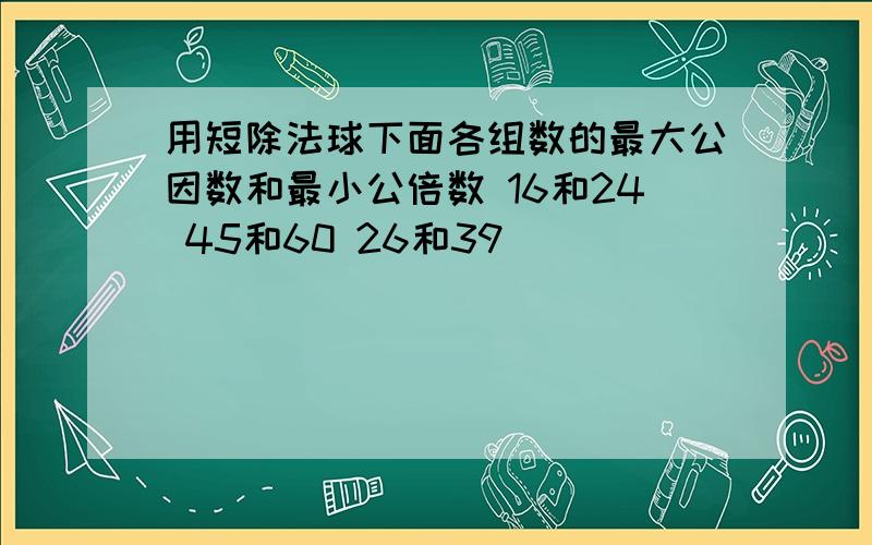 用短除法球下面各组数的最大公因数和最小公倍数 16和24 45和60 26和39