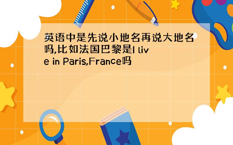 英语中是先说小地名再说大地名吗,比如法国巴黎是I live in Paris,France吗