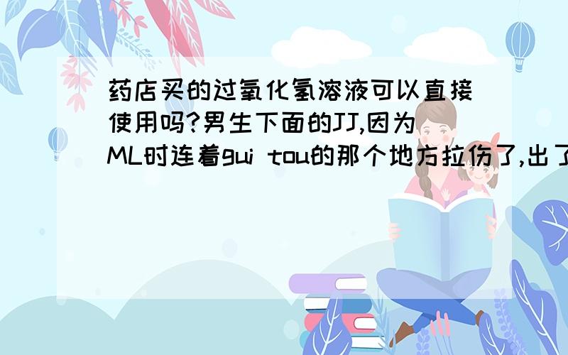 药店买的过氧化氢溶液可以直接使用吗?男生下面的JJ,因为ML时连着gui tou的那个地方拉伤了,出了点血,有点脓,可以