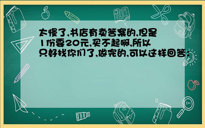 太慢了,书店有卖答案的,但是1份要20元,买不起啊,所以只好找你们了,做完的,可以这样回答：