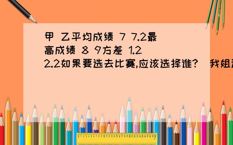 甲 乙平均成绩 7 7.2最高成绩 8 9方差 1.2 2.2如果要选去比赛,应该选择谁?（我姐选甲我选乙.我的理由是：