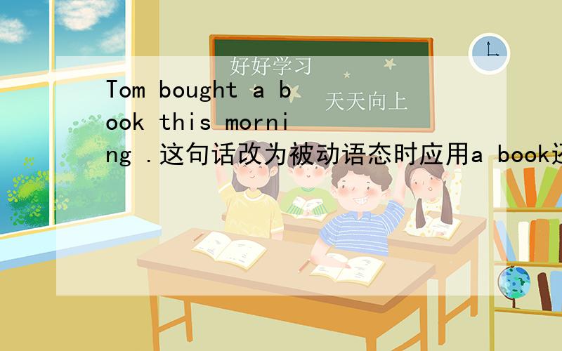 Tom bought a book this morning .这句话改为被动语态时应用a book还是the book