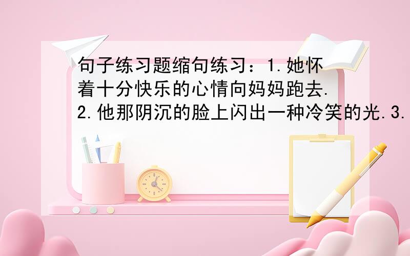 句子练习题缩句练习：1.她怀着十分快乐的心情向妈妈跑去.2.他那阴沉的脸上闪出一种冷笑的光.3.同学们渴望进步,爱读好书