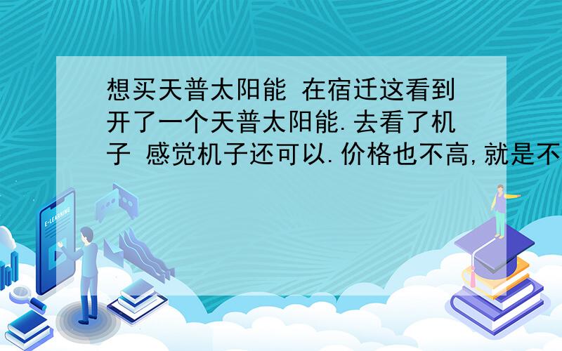 想买天普太阳能 在宿迁这看到开了一个天普太阳能.去看了机子 感觉机子还可以.价格也不高,就是不知道这个机子怎么样?有用过