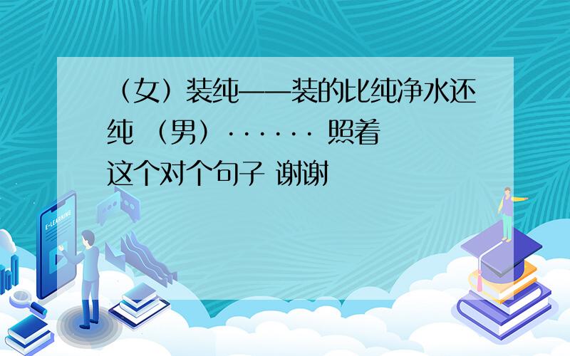 （女）装纯——装的比纯净水还纯 （男）······ 照着这个对个句子 谢谢