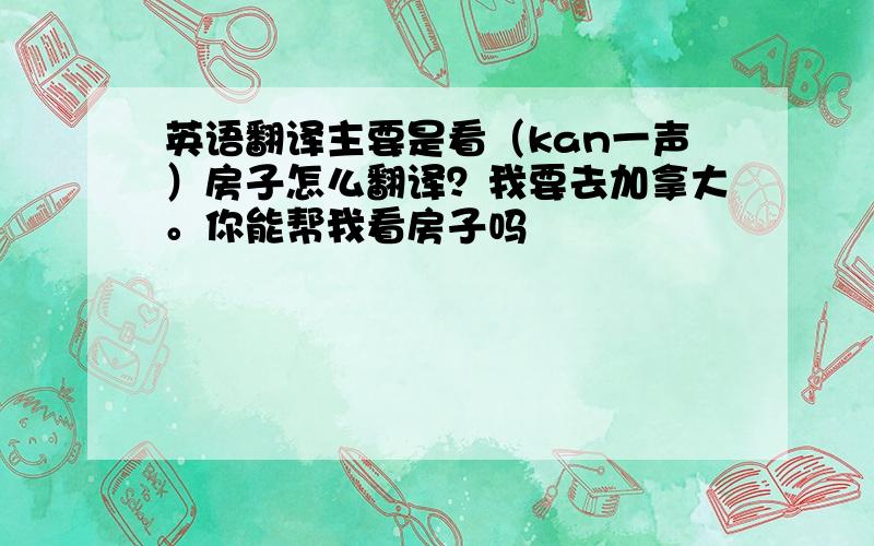 英语翻译主要是看（kan一声）房子怎么翻译？我要去加拿大。你能帮我看房子吗