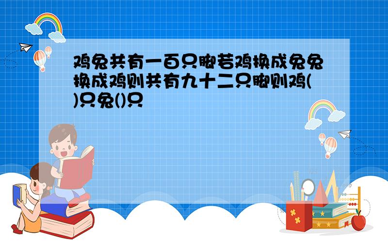 鸡兔共有一百只脚若鸡换成兔兔换成鸡则共有九十二只脚则鸡()只兔()只