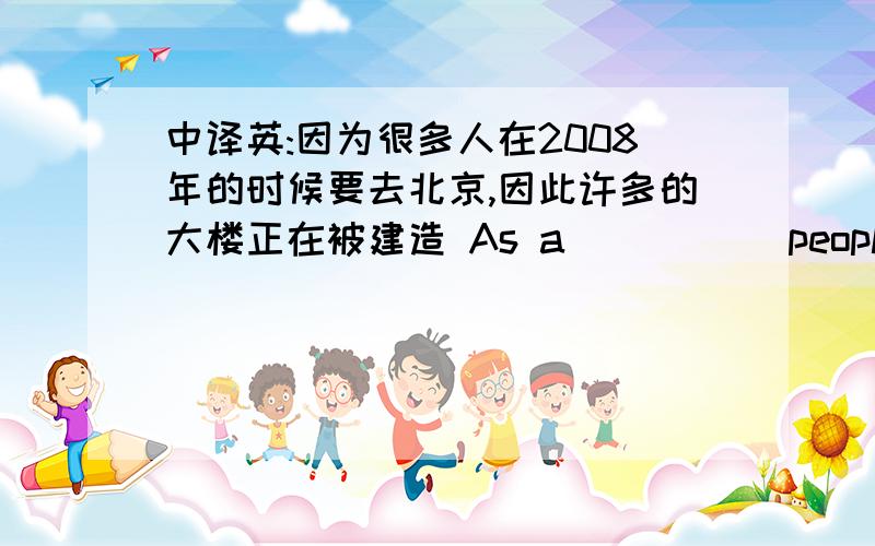 中译英:因为很多人在2008年的时候要去北京,因此许多的大楼正在被建造 As a () () people () ()