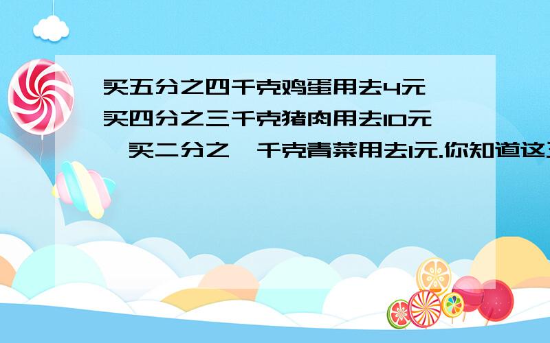 买五分之四千克鸡蛋用去4元,买四分之三千克猪肉用去10元,买二分之一千克青菜用去1元.你知道这三种东西每千克的价钱吗?