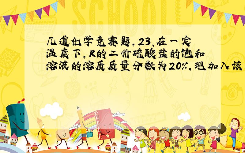 几道化学竞赛题,23、在一定温度下,R的二价硫酸盐的饱和溶液的溶质质量分数为20%,现加入该无水盐1.0克到该饱和溶液中