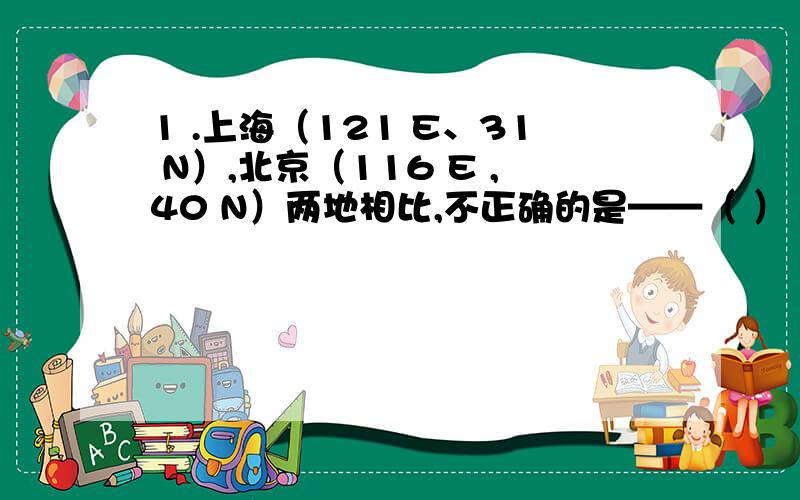 1 .上海（121 E、31 N）,北京（116 E ,40 N）两地相比,不正确的是——（ ）