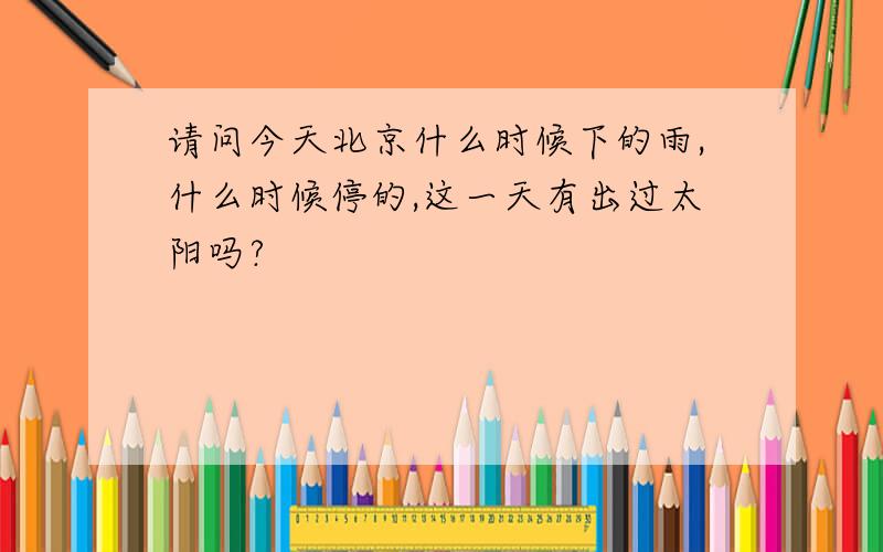 请问今天北京什么时候下的雨,什么时候停的,这一天有出过太阳吗?