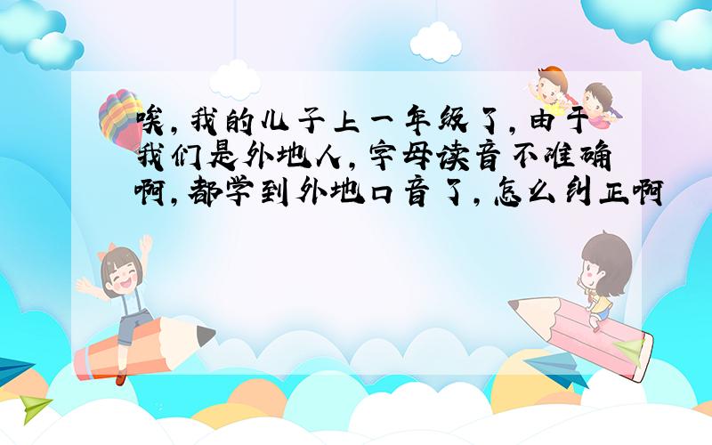 唉,我的儿子上一年级了,由于我们是外地人,字母读音不准确啊,都学到外地口音了,怎么纠正啊