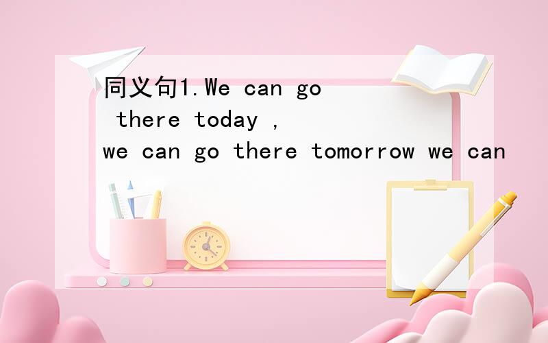 同义句1.We can go there today ,we can go there tomorrow we can