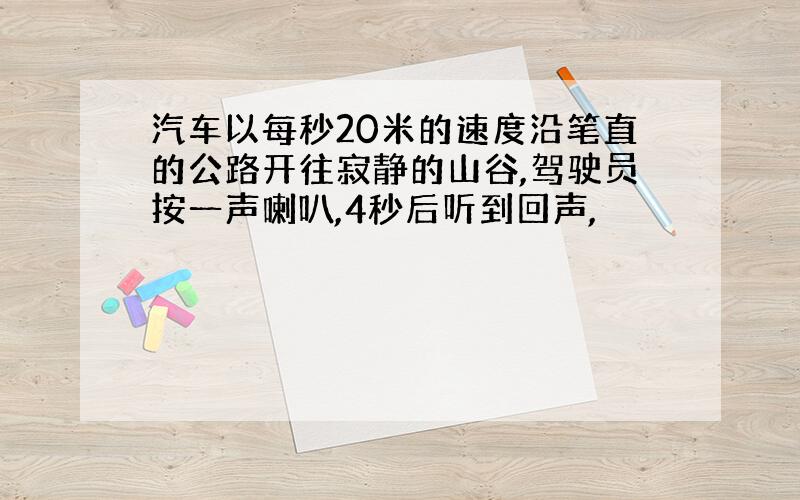 汽车以每秒20米的速度沿笔直的公路开往寂静的山谷,驾驶员按一声喇叭,4秒后听到回声,