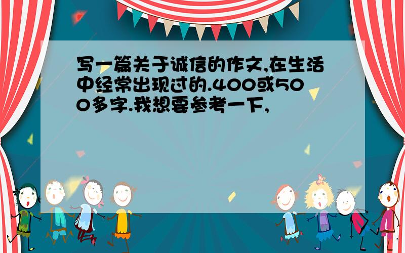 写一篇关于诚信的作文,在生活中经常出现过的.400或500多字.我想要参考一下,