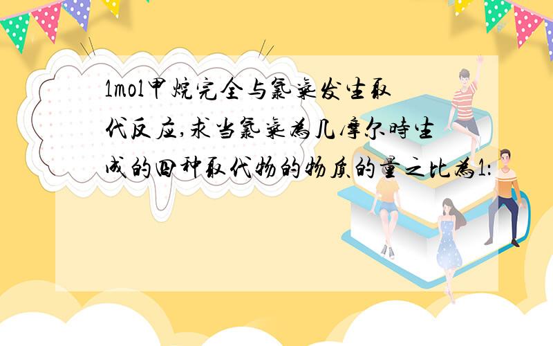 1mol甲烷完全与氯气发生取代反应,求当氯气为几摩尔时生成的四种取代物的物质的量之比为1：