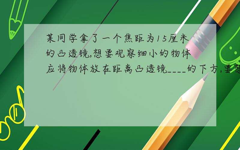 某同学拿了一个焦距为15厘米的凸透镜,想要观察细小的物体应将物体放在距离凸透镜____的下方,要想用他得到放大的实像,物