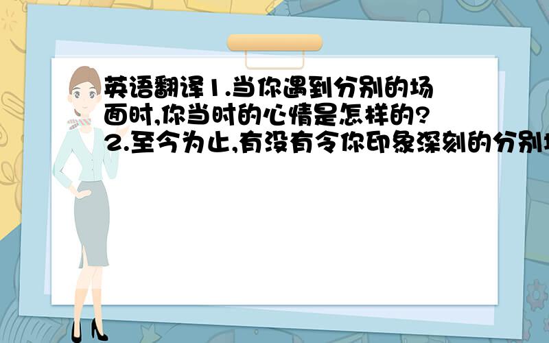 英语翻译1.当你遇到分别的场面时,你当时的心情是怎样的?2.至今为止,有没有令你印象深刻的分别场面呢?3.这首歌的中心思