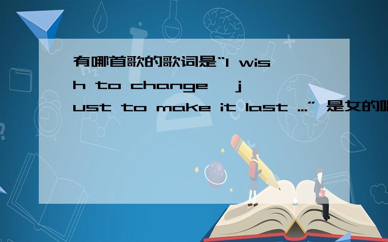 有哪首歌的歌词是“I wish to change ,just to make it last ...” 是女的唱的,纯