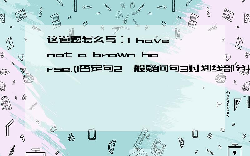 这道题怎么写：I have not a brown horse.(1否定句2一般疑问句3对划线部分提问）划线是a bro