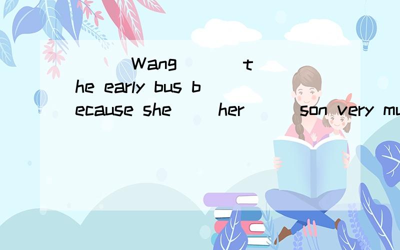 ( ) Wang ( ) the early bus because she( )her ( )son very muc