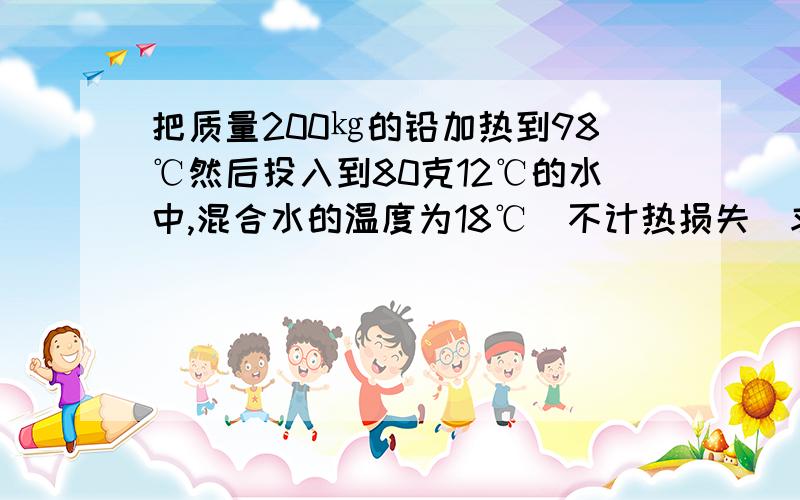 把质量200㎏的铅加热到98℃然后投入到80克12℃的水中,混合水的温度为18℃（不计热损失）求铅的比热容,