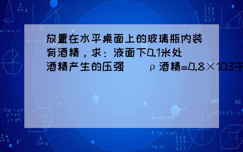 放置在水平桌面上的玻璃瓶内装有酒精，求：液面下0.1米处酒精产生的压强．（ρ酒精=0.8×103千克/米3 ）