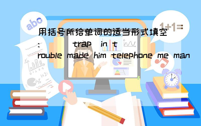 用括号所给单词的适当形式填空:( )(trap)in trouble made him telephone me man