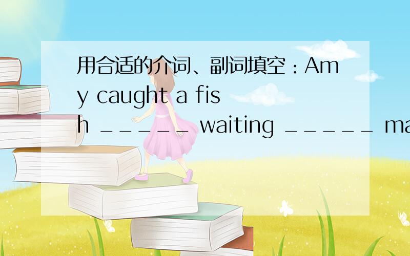 用合适的介词、副词填空：Amy caught a fish _____ waiting _____ many hours