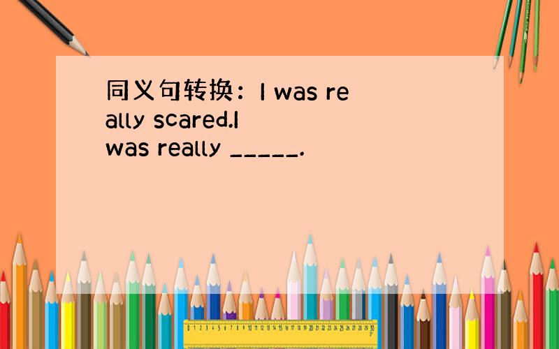 同义句转换：I was really scared.I was really _____.