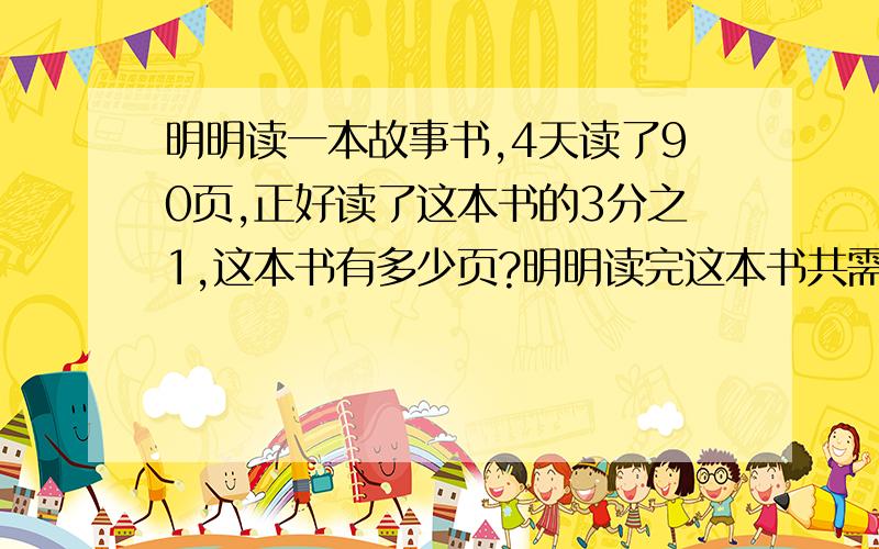 明明读一本故事书,4天读了90页,正好读了这本书的3分之1,这本书有多少页?明明读完这本书共需要多少天?