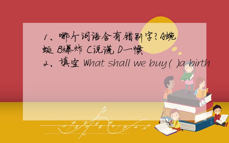 1、哪个词语含有错别字?A蜿蜒 B爆炸 C说谎 D一惯 2、填空 What shall we buy( )a birth