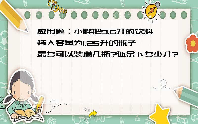 应用题：小胖把9.6升的饮料装入容量为1.25升的瓶子,最多可以装满几瓶?还余下多少升?