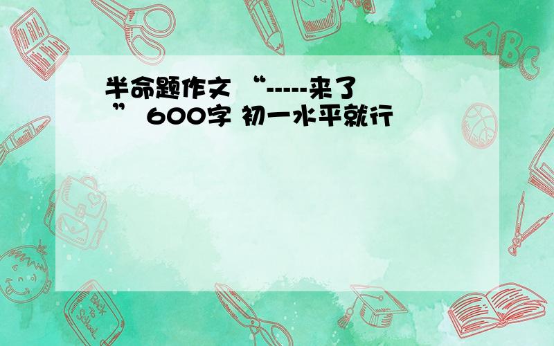 半命题作文 “-----来了 ” 600字 初一水平就行