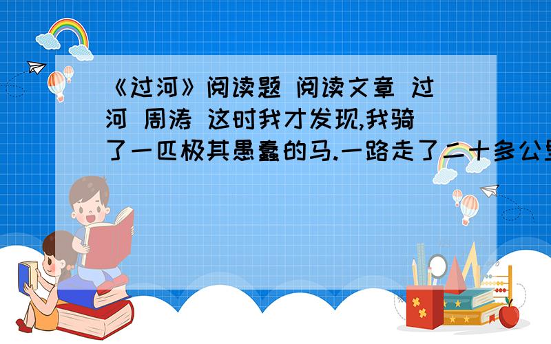 《过河》阅读题 阅读文章 过河 周涛 这时我才发现,我骑了一匹极其愚蠢的马.一路走了二十多公里,它都极轻快而平稳,眼看着