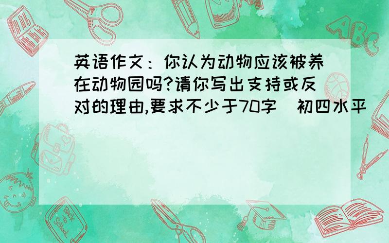 英语作文：你认为动物应该被养在动物园吗?请你写出支持或反对的理由,要求不少于70字（初四水平）