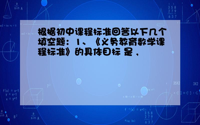 根据初中课程标准回答以下几个填空题：1、《义务教育数学课程标准》的具体目标 是 ,