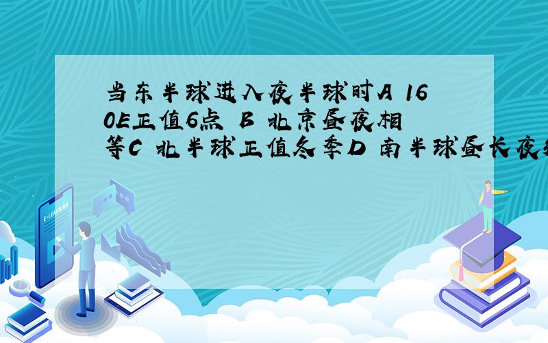 当东半球进入夜半球时A 160E正值6点 B 北京昼夜相等C 北半球正值冬季D 南半球昼长夜短为什么 我忘光了 难道要逼