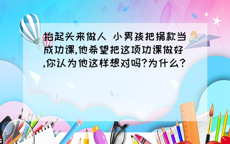 抬起头来做人 小男孩把捐款当成功课,他希望把这项功课做好,你认为他这样想对吗?为什么?