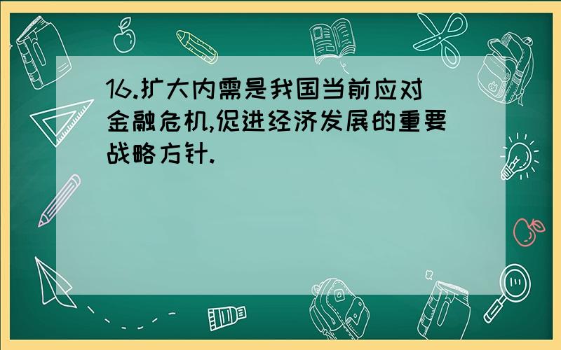 16.扩大内需是我国当前应对金融危机,促进经济发展的重要战略方针.