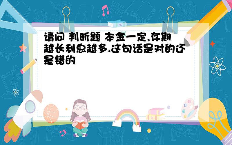 请问 判断题 本金一定,存期越长利息越多.这句话是对的还是错的