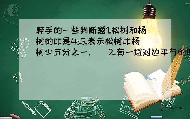 棘手的一些判断题1.松树和杨树的比是4:5,表示松树比杨树少五分之一.（）2.有一组对边平行的四边形叫做梯形。（）3.正